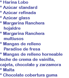 * Harina Lobo
* Azúcar standard
* Azúcar refinada
* Azúcar glass
* Margarina Ranchera hojaldre
* Margarina Ranchera multiusos
* Mangas de relleno Paradise de fresa
* Mangas de relleno horneable leche de crema de vainilla,
cajeta, chocolate y zarzamora * Malta
* Chocolate cobertura guma