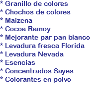 * Granillo de colores
* Chochos de colores
* Maizena
* Cocoa Ramoy
* Mejorante par pan blanco
* Levadura fresca Florida
* Levadura Nevada
* Esencias
* Concentrados Sayes
* Colorantes en polvo
