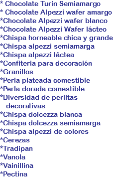 * Chocolate Turin Semiamargo
* Chocolate Alpezzi wafer amargo
*Chocolate Alpezzi wafer blanco
*Chocolate Alpezzi Wafer lácteo
*Chispa horneable chica y grande
*Chispa alpezzi semiamarga
*Chispa alpezzi láctea
*Confiteria para decoración
*Granillos
*Perla plateada comestible
*Perla dorada comestible
*Diversidad de perlitas decorativas
*Chispa dolcezza blanca
*Chispa dolcezza semiamarga
*Chispa alpezzi de colores
*Cerezas
*Tradipan
*Vanola
*Vainillina
*Pectina 